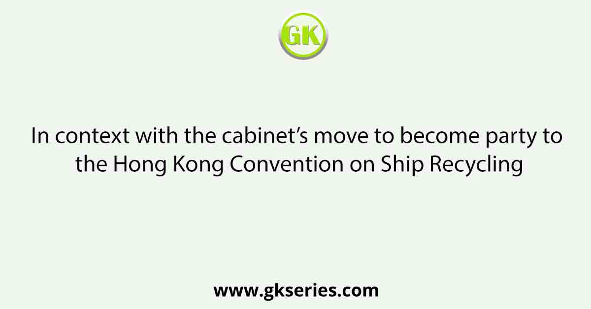 In context with the cabinet’s move to become party to the Hong Kong Convention on Ship Recycling