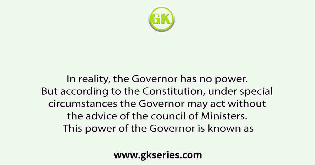 In reality, the Governor has no power. But according to the Constitution, under special circumstances the Governor may act without the advice of the council of Ministers. This power of the Governor is known as