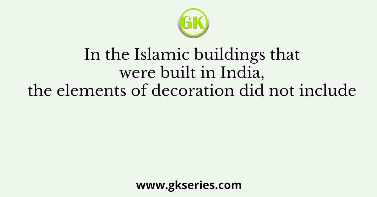 In the Islamic buildings that were built in India, the elements of decoration did not include