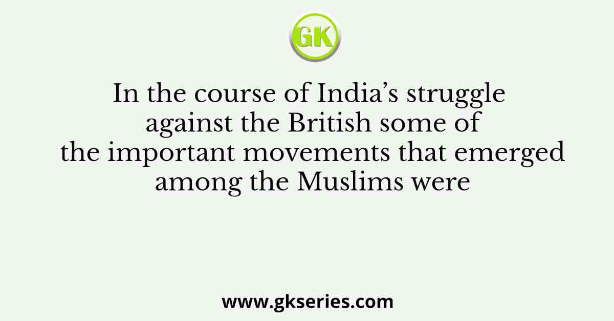In the course of India’s struggle against the British some of the important movements that emerged among the Muslims were