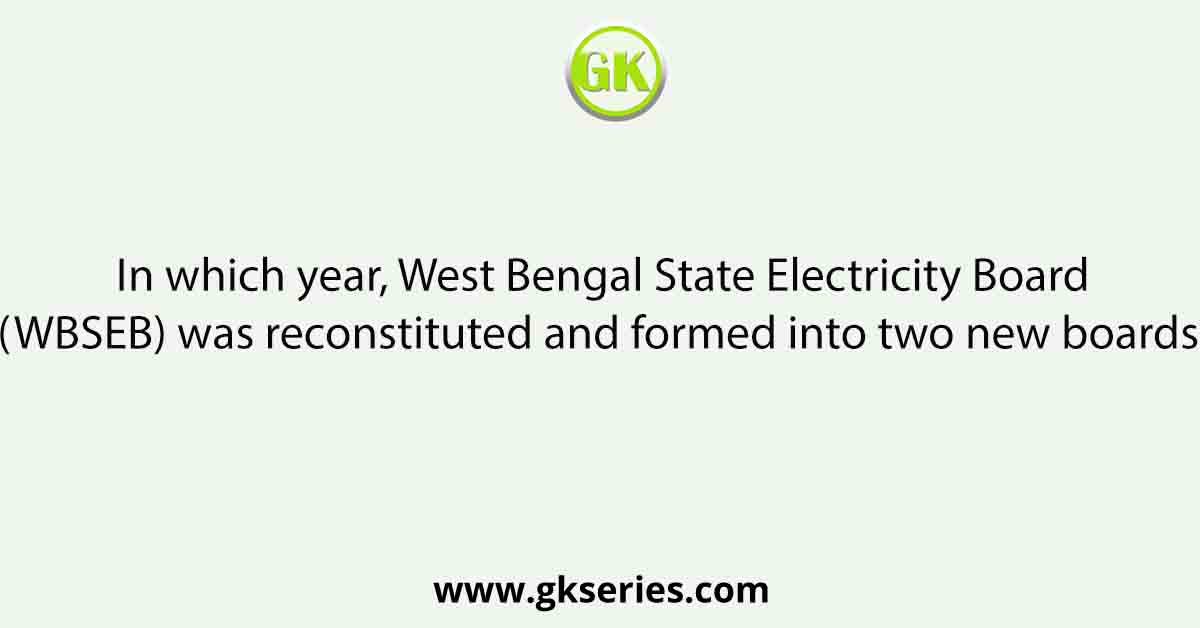In which year, West Bengal State Electricity Board (WBSEB) was reconstituted and formed into two new boards?