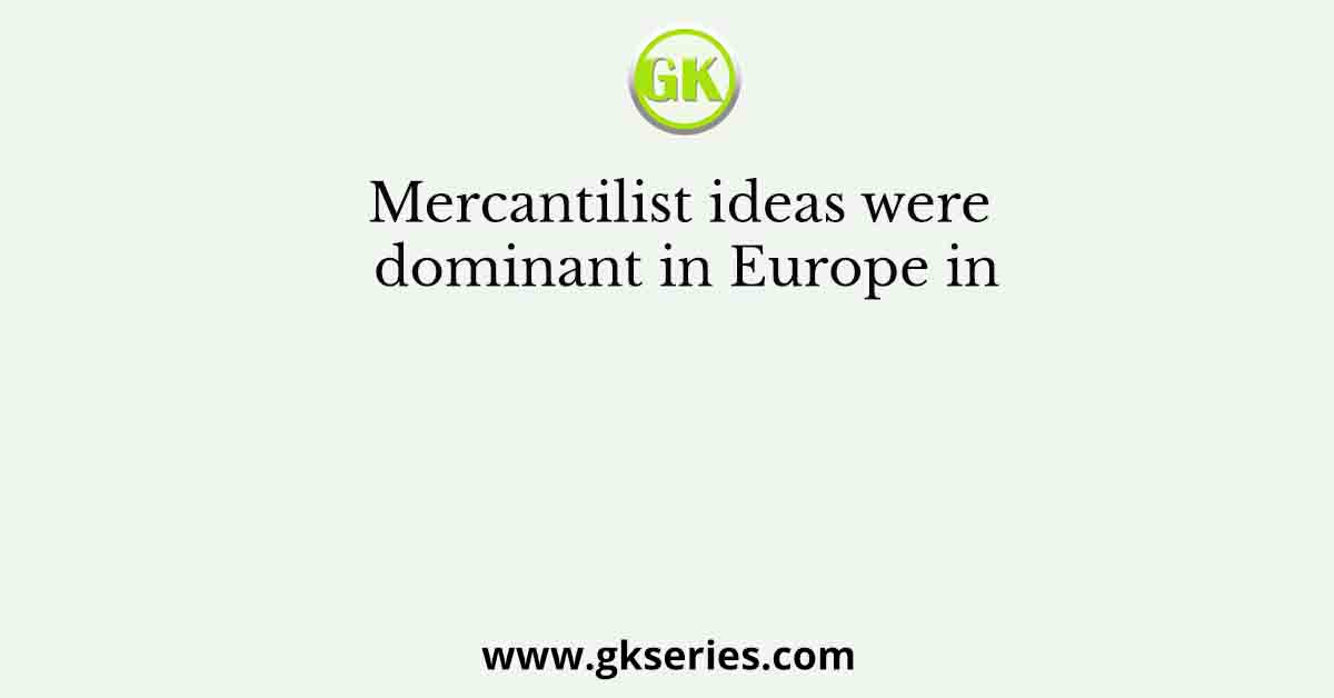 Mercantilist ideas were dominant in Europe in