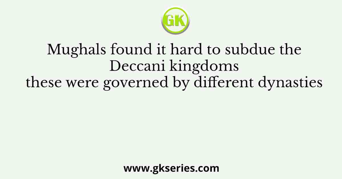 Mughals found it hard to subdue the Deccani kingdoms these were governed by different dynasties