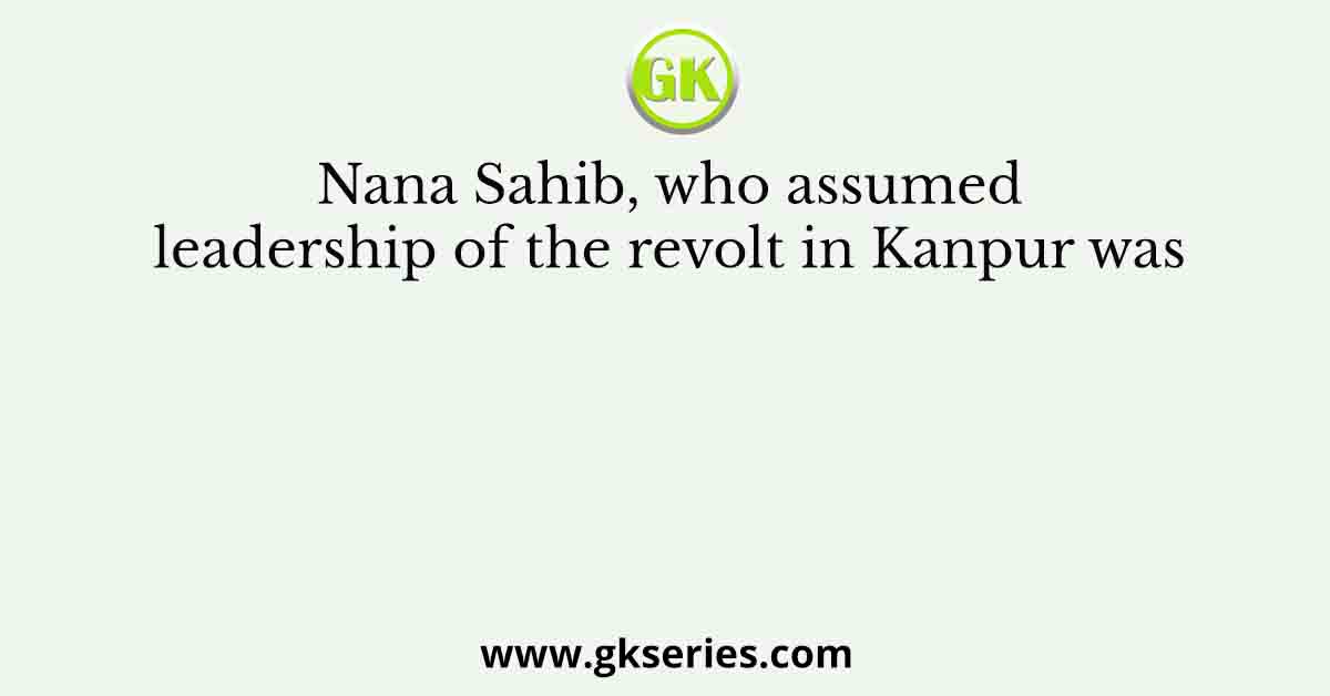 Nana Sahib, who assumed leadership of the revolt in Kanpur was