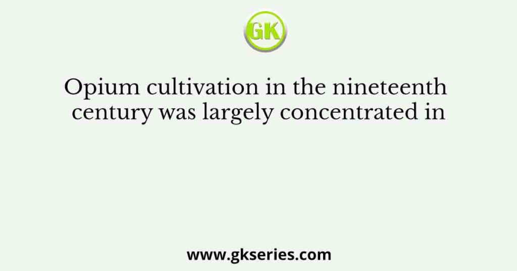 Opium cultivation in the nineteenth century was largely concentrated in