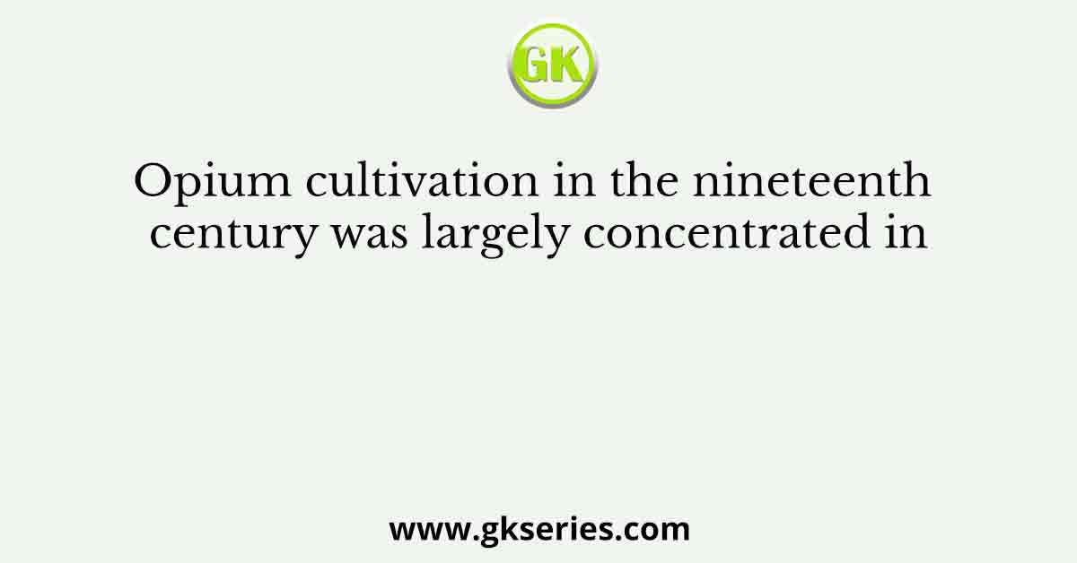 Opium cultivation in the nineteenth century was largely concentrated in