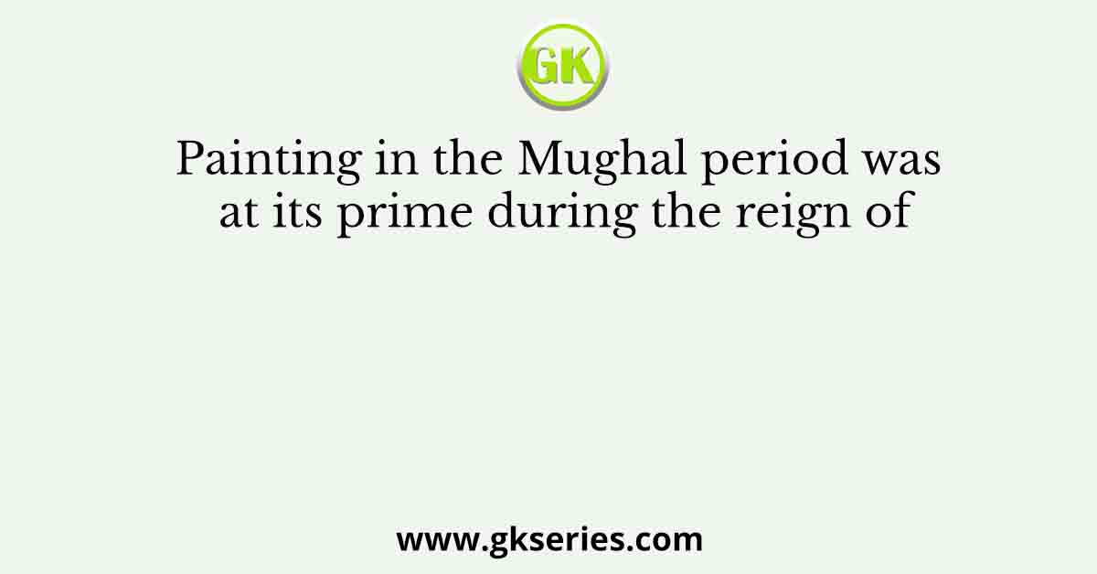 Painting in the Mughal period was at its prime during the reign of