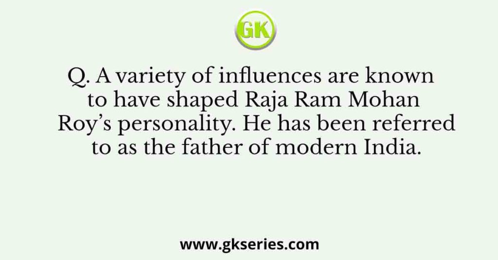 Q. A variety of influences are known to have shaped Raja Ram Mohan Roy’s personality. He has been referred to as the father of modern India.