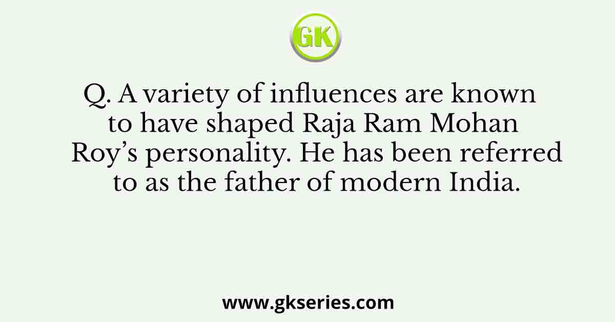 Q. A variety of influences are known to have shaped Raja Ram Mohan Roy’s personality. He has been referred to as the father of modern India.