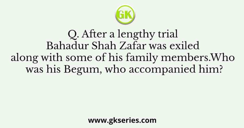 Q. After a lengthy trial Bahadur Shah Zafar was exiled along with some of his family members.Who was his Begum, who accompanied him?