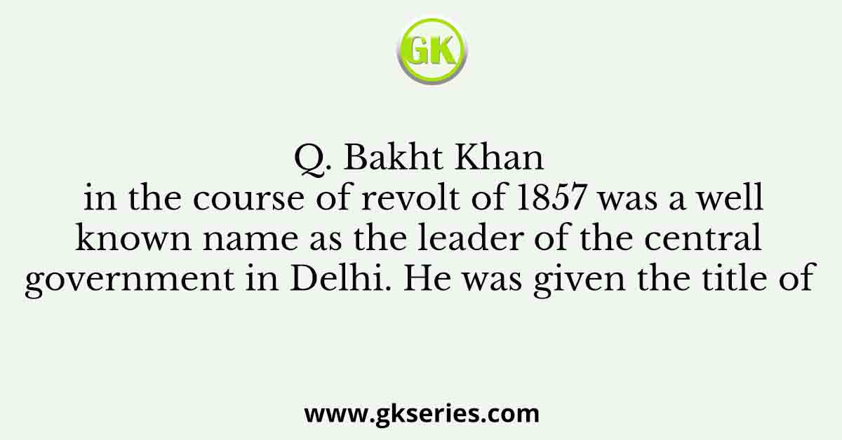 Q. Bakht Khan in the course of revolt of 1857 was a well known name as the leader of the central government in Delhi. He was given the title of