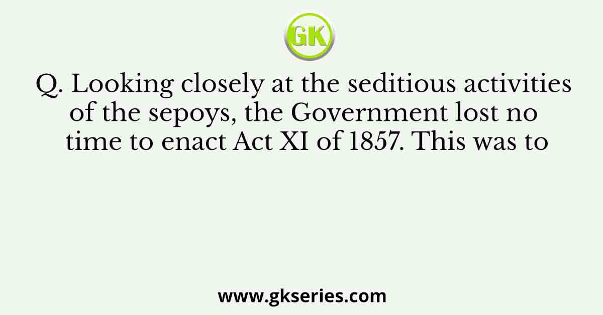 Q. Looking closely at the seditious activities of the sepoys, the Government lost no time to enact Act XI of 1857. This was to