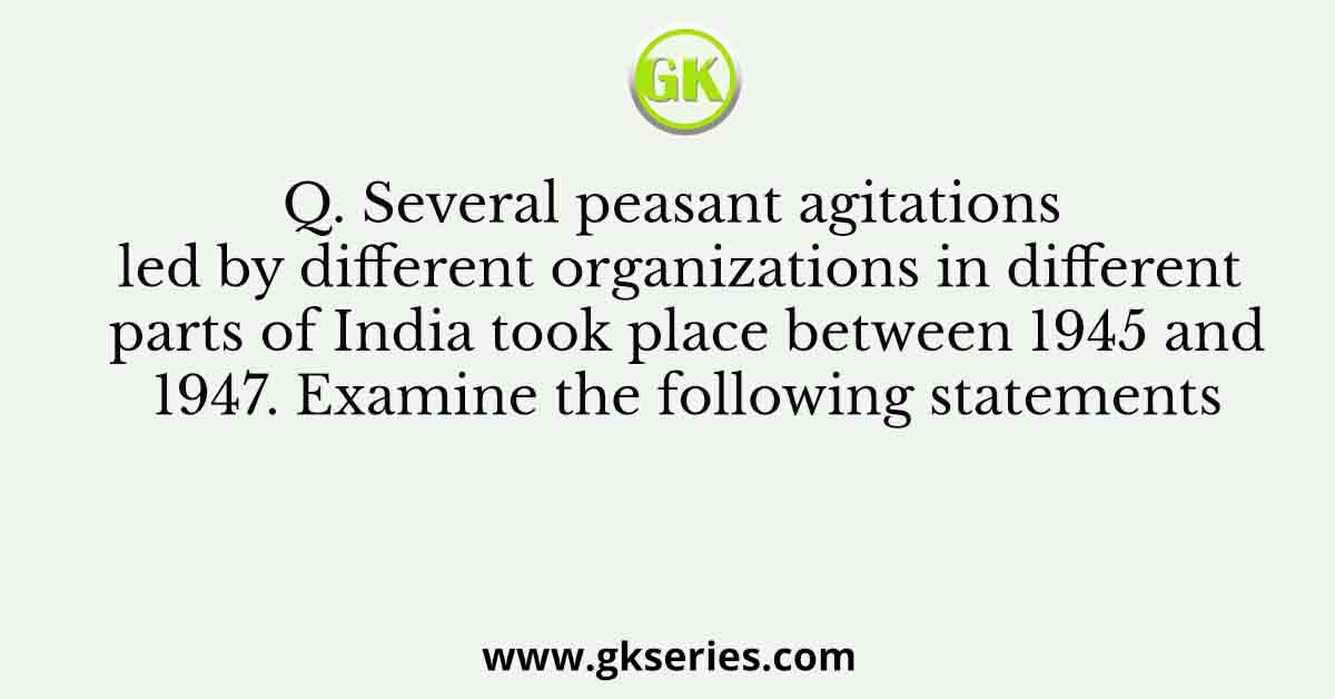 Q. Several peasant agitations led by different organizations in different parts of India took place between 1945 and 1947. Examine the following statements