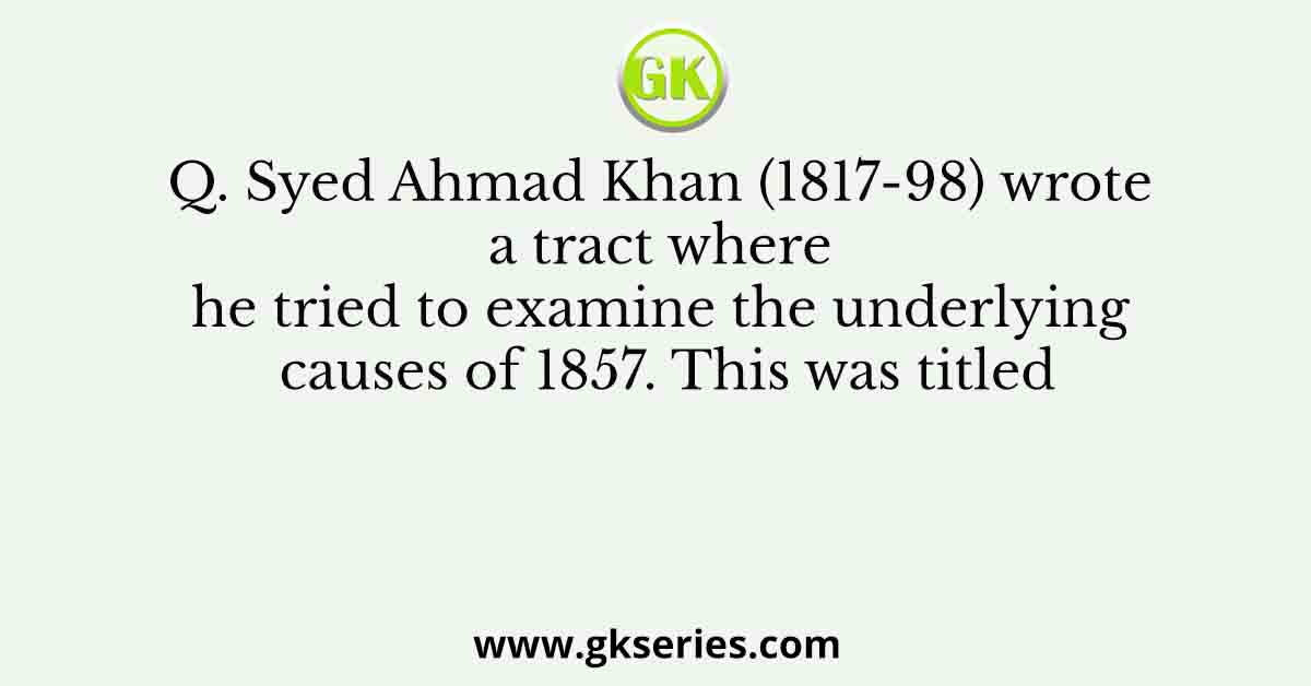 Q. Syed Ahmad Khan (1817-98) wrote a tract where he tried to examine the underlying causes of 1857. This was titled