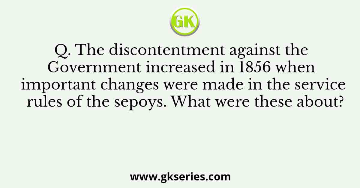 Q. The discontentment against the Government increased in 1856 when important changes were made in the service rules of the sepoys. What were these about?