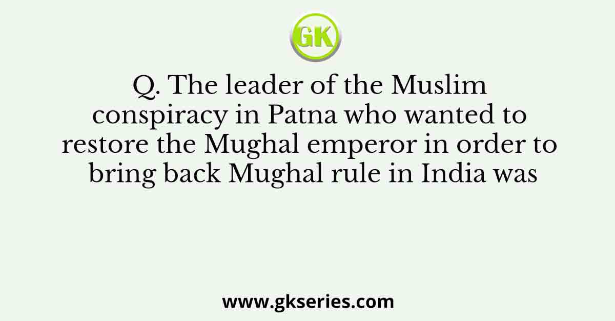 Q. The leader of the Muslim conspiracy in Patna who wanted to restore the Mughal emperor in order to bring back Mughal rule in India was
