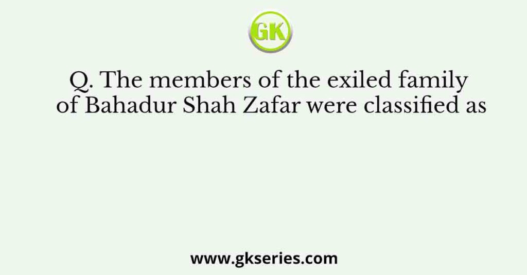 Q. The members of the exiled family of Bahadur Shah Zafar were classified as