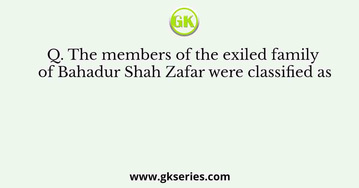 Q. The members of the exiled family of Bahadur Shah Zafar were classified as