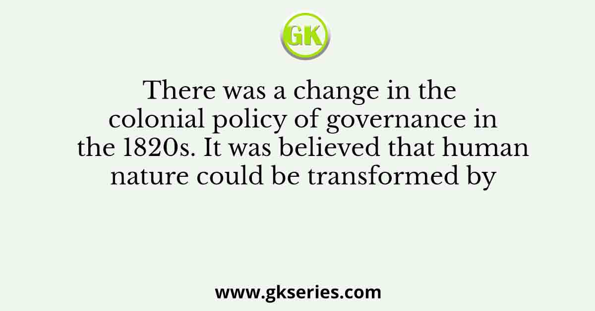 Q. There was a change in the colonial policy of governance in the 1820s. It was believed that human nature could be transformed by