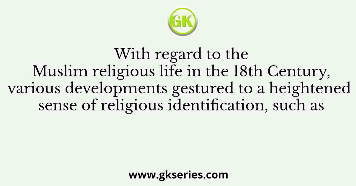 Q. With regard to the Muslim religious life in the 18th Century, various developments gestured to a heightened sense of religious identification, such as