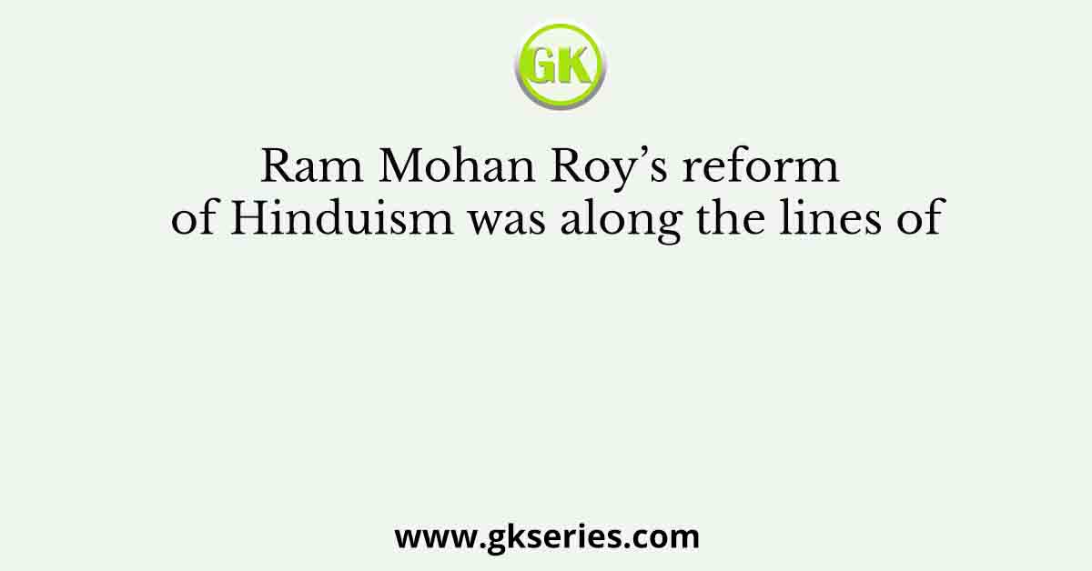 Ram Mohan Roy’s reform of Hinduism was along the lines of