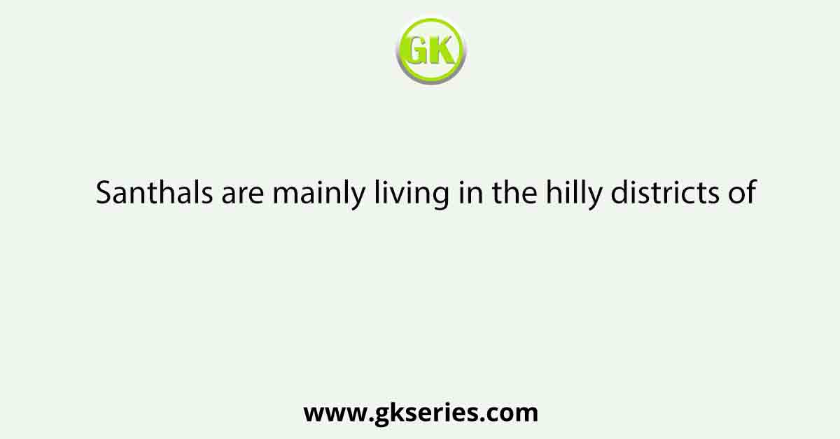 Santhals are mainly living in the hilly districts of