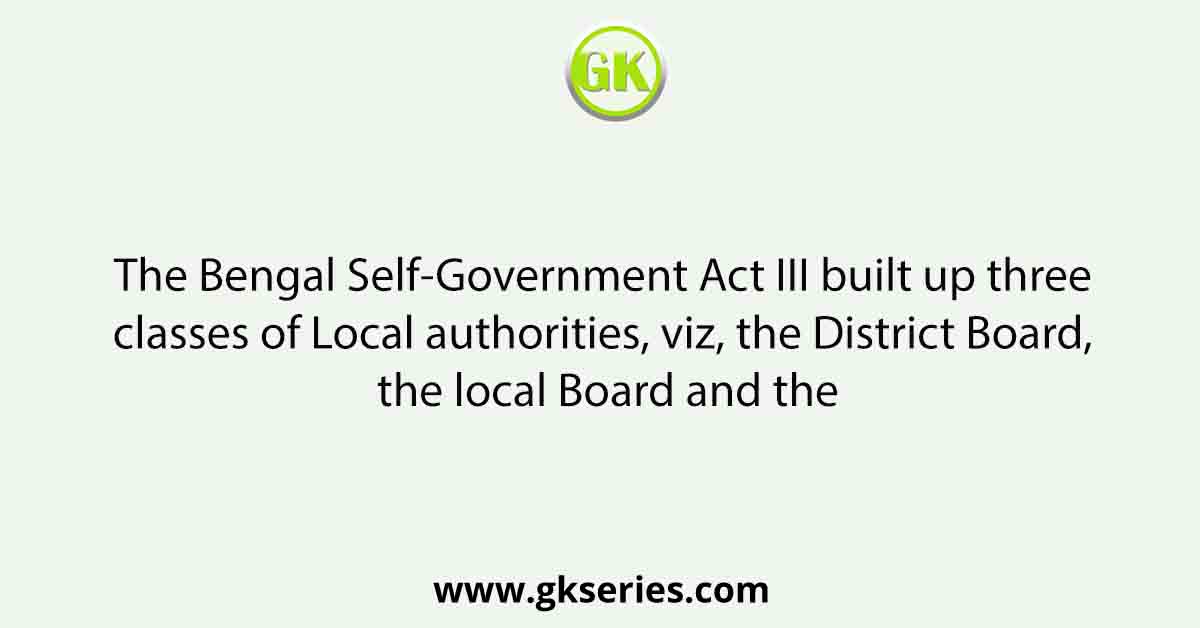 The Bengal Self-Government Act III built up three classes of Local authorities, viz, the District Board, the local Board and the