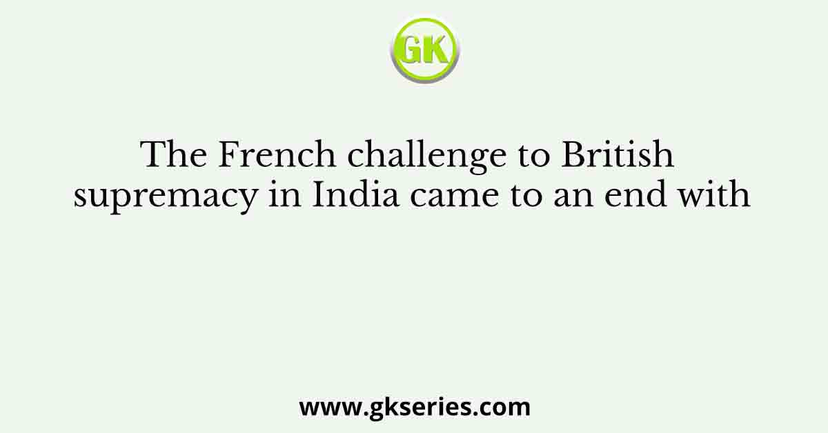 The French challenge to British supremacy in India came to an end with