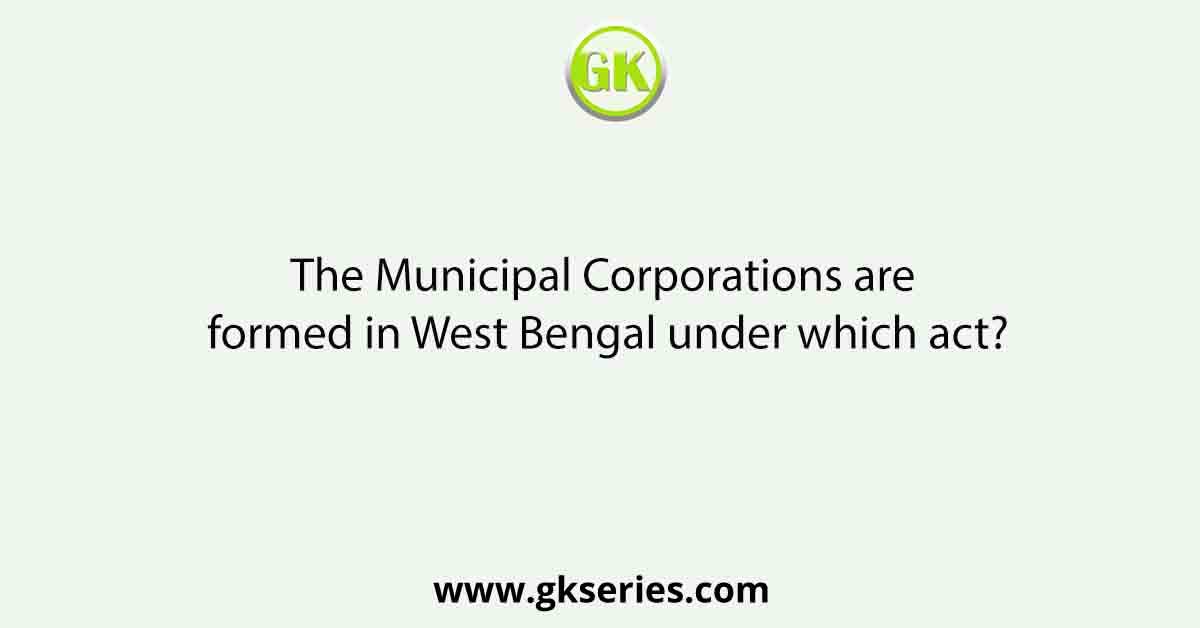The Municipal Corporations are formed in West Bengal under which act?