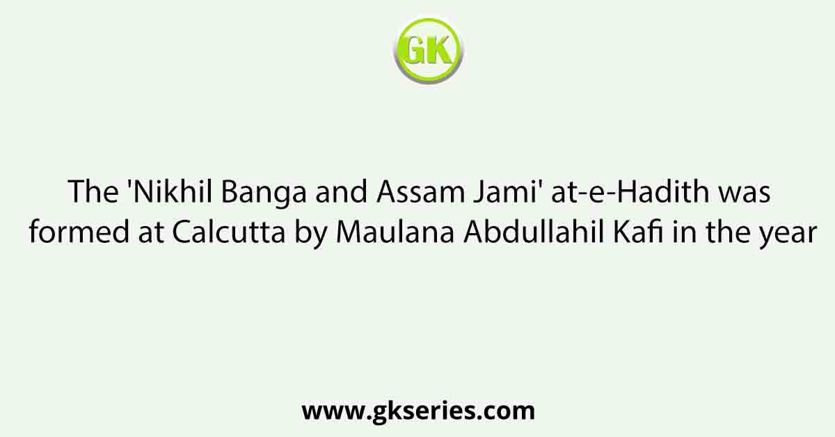 The 'Nikhil Banga and Assam Jami' at-e-Hadith was formed at Calcutta by Maulana Abdullahil Kafi in the year