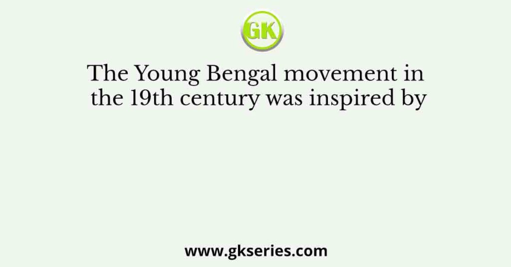 The Young Bengal movement in the 19th century was inspired by