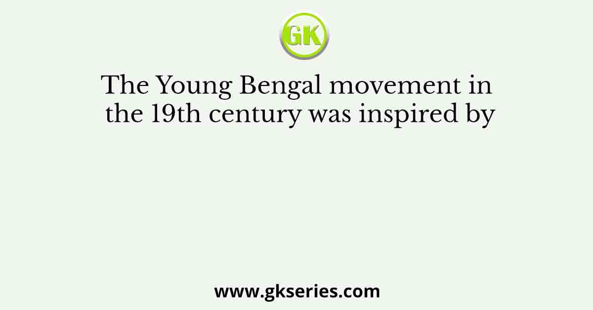 The Young Bengal movement in the 19th century was inspired by