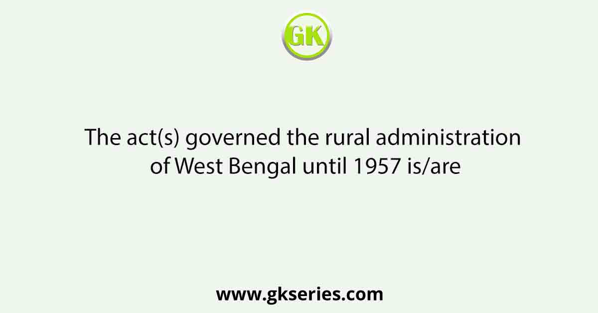 The act(s) governed the rural administration of West Bengal until 1957 is/are