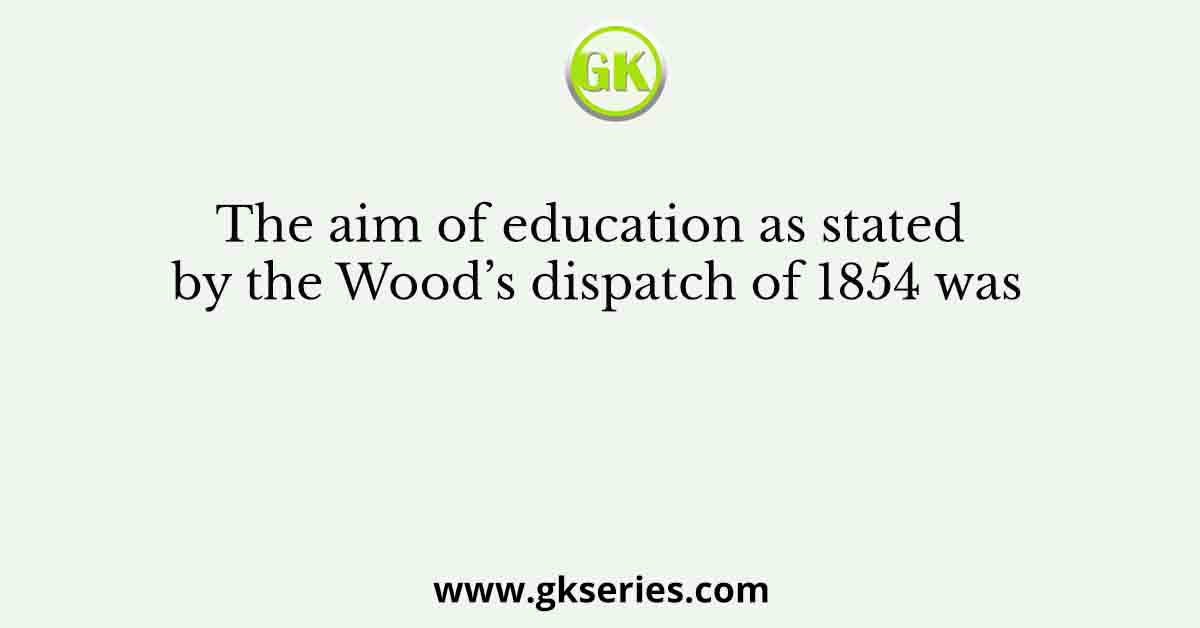 The aim of education as stated by the Wood’s dispatch of 1854 was