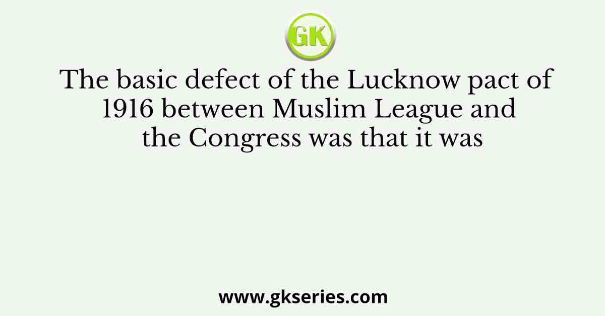 The basic defect of the Lucknow pact of 1916 between Muslim League and the Congress was that it was