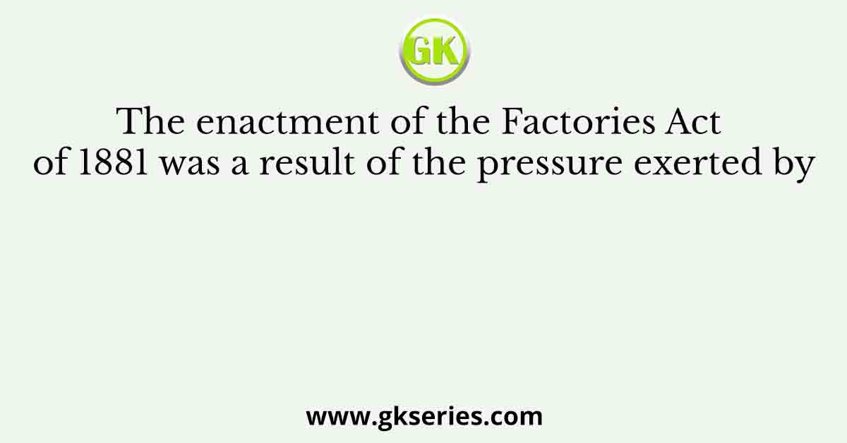 The enactment of the Factories Act of 1881 was a result of the pressure exerted byThe enactment of the Factories Act of 1881 was a result of the pressure exerted by