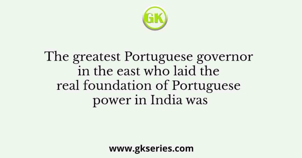 The greatest Portuguese governor in the east who laid the real foundation of Portuguese power in India was