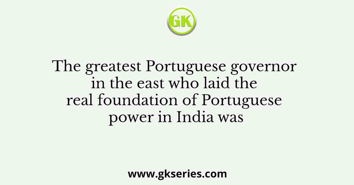 The greatest Portuguese governor in the east who laid the real foundation of Portuguese power in India was