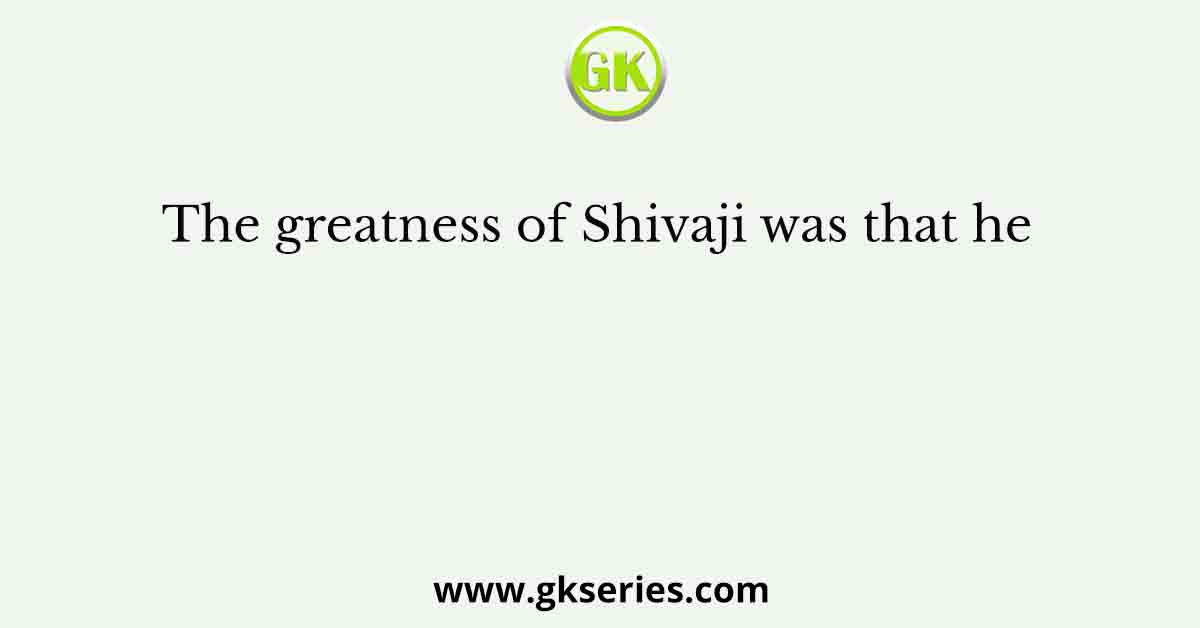 The greatness of Shivaji was that he