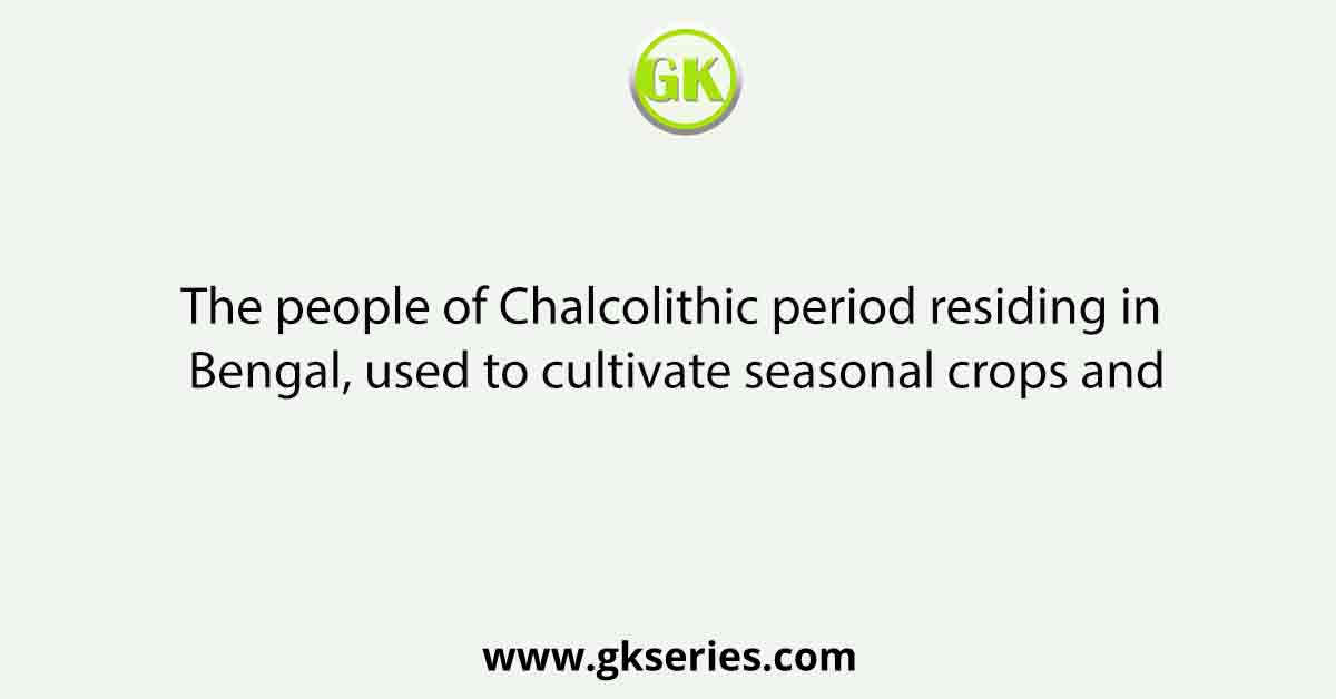 The people of Chalcolithic period residing in Bengal, used to cultivate seasonal crops and