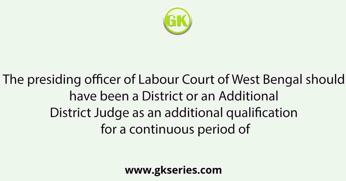 The presiding officer of Labour Court of West Bengal should have been a District or an Additional District Judge as an additional qualification for a continuous period of