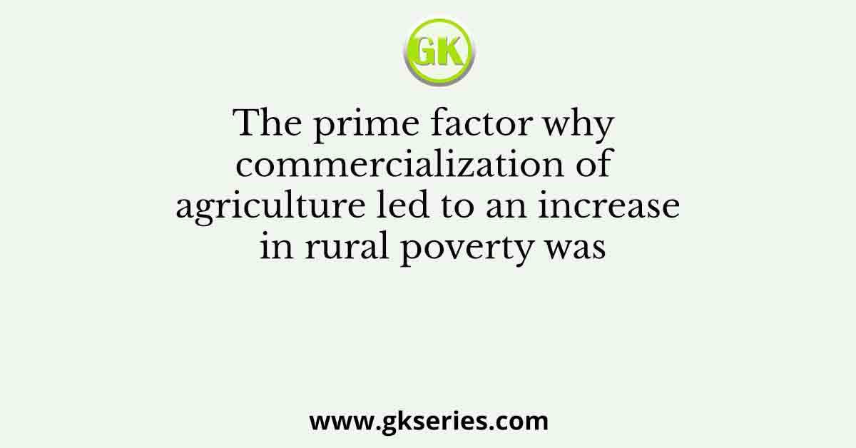 The prime factor why commercialization of agriculture led to an increase in rural poverty was