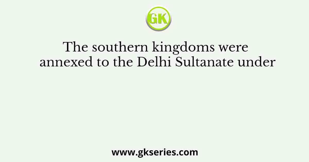 The southern kingdoms were annexed to the Delhi Sultanate under