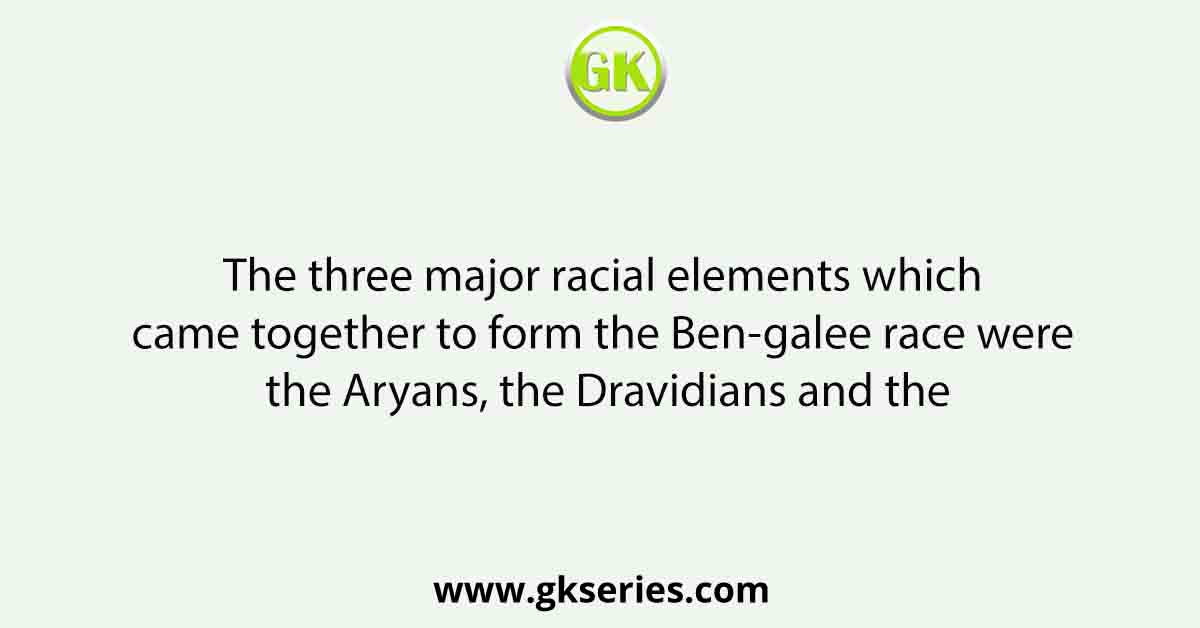 The three major racial elements which came together to form the Ben-galee race were the Aryans, the Dravidians and the