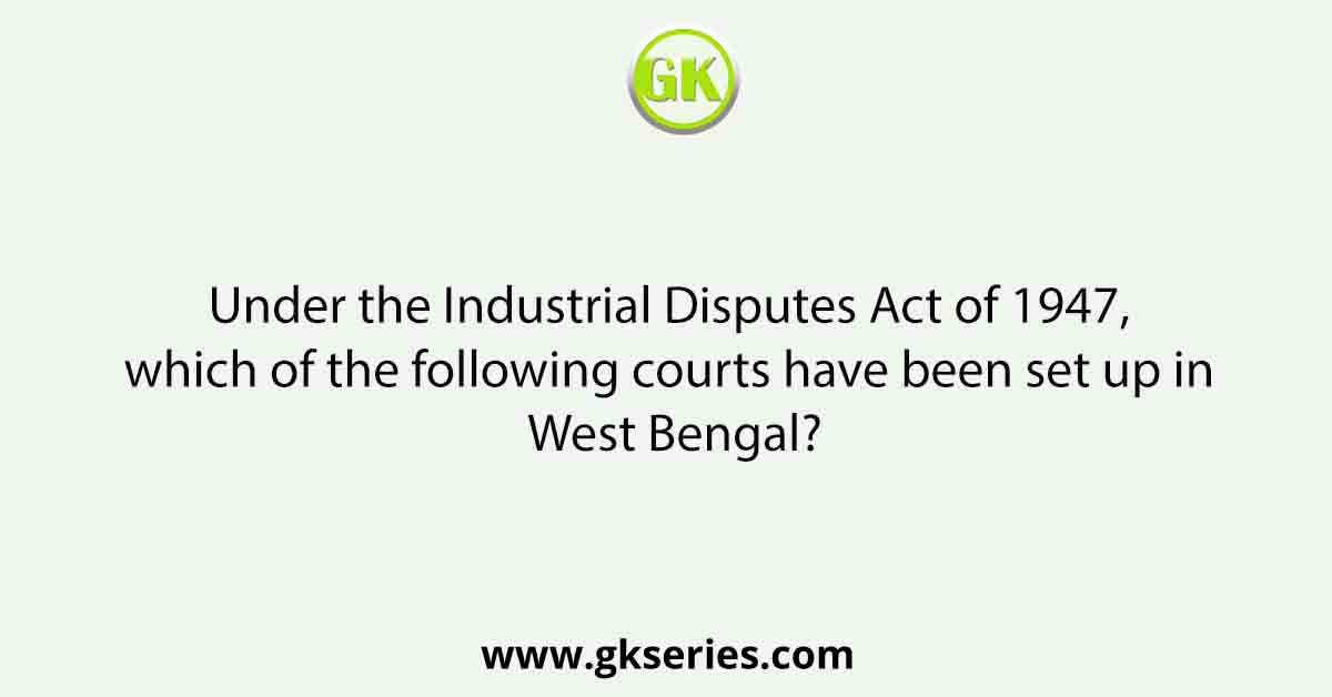 Under the Industrial Disputes Act of 1947, which of the following courts have been set up in West Bengal?
