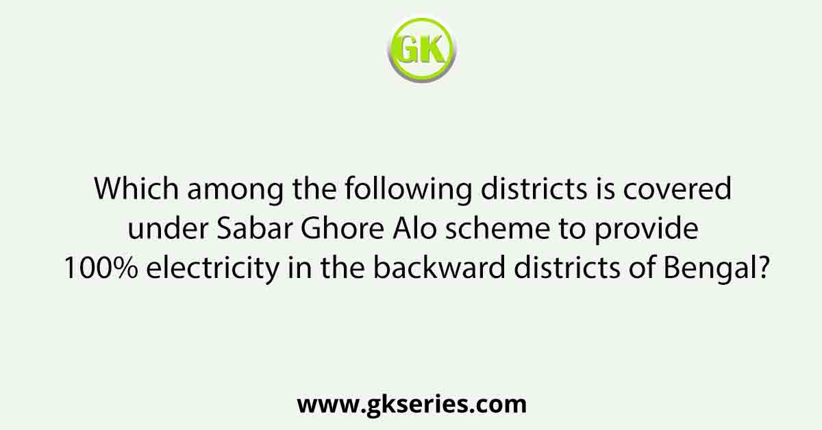 Which among the following districts is covered under Sabar Ghore Alo scheme to provide 100% electricity in the backward districts of Bengal?