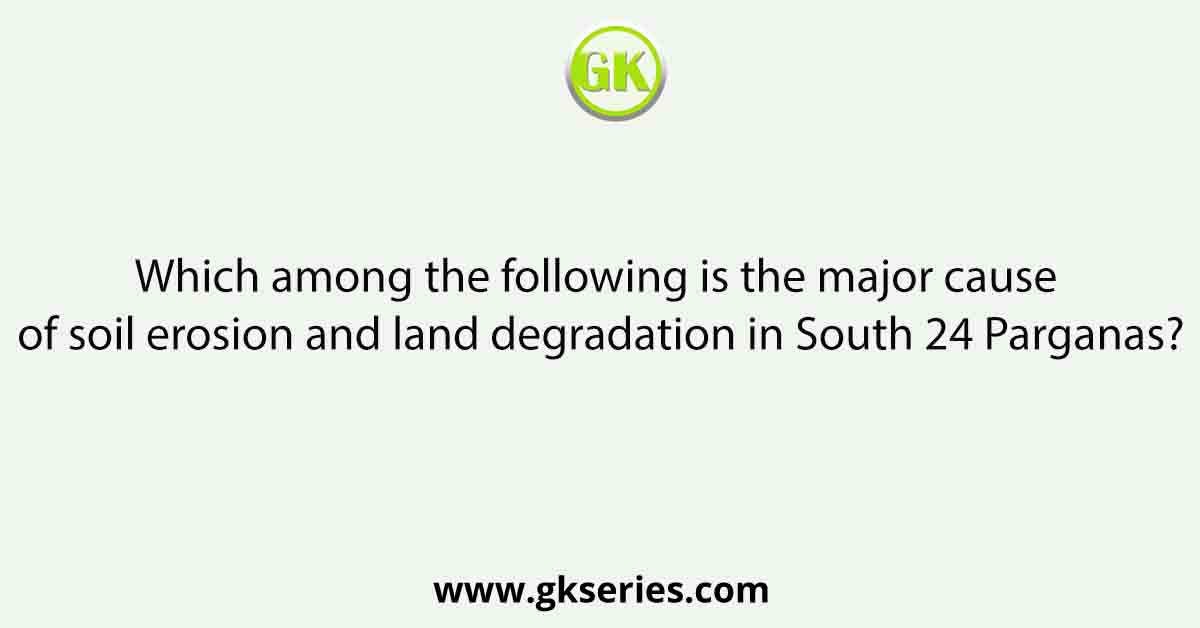Which among the following is the major cause of soil erosion and land degradation in South 24 Parganas?