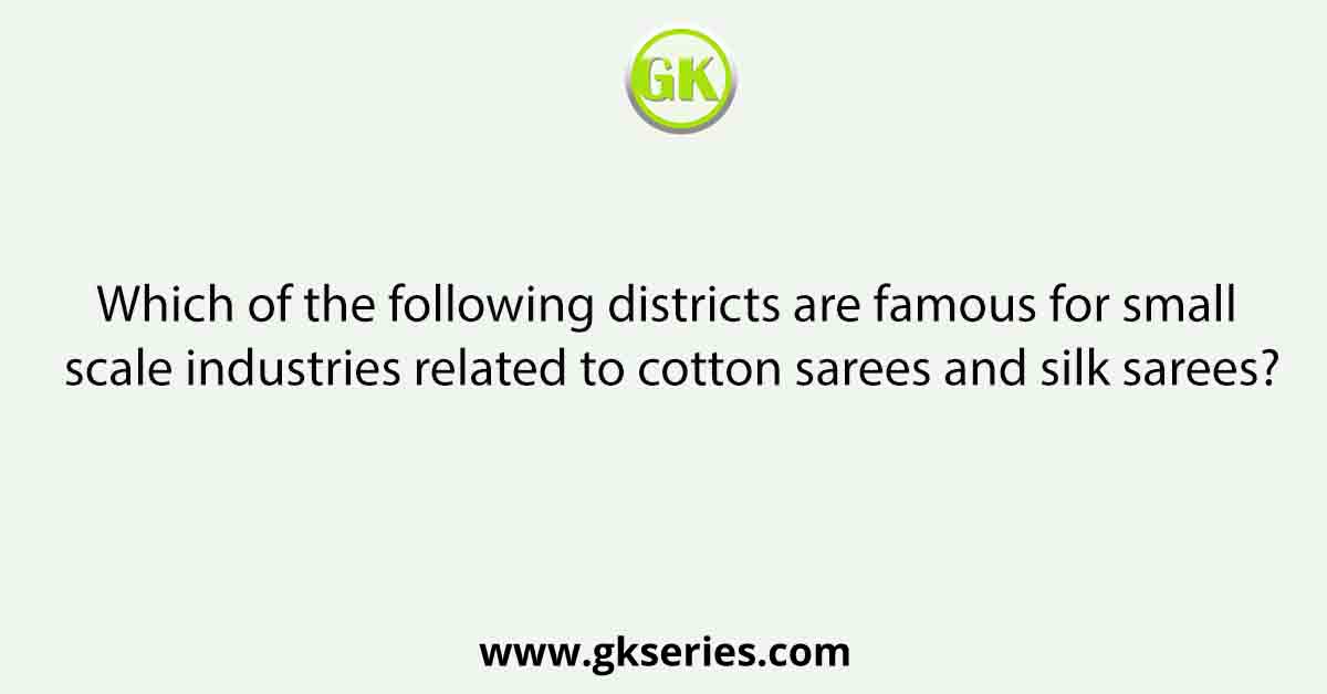 Which of the following districts are famous for small scale industries related to cotton sarees and silk sarees?