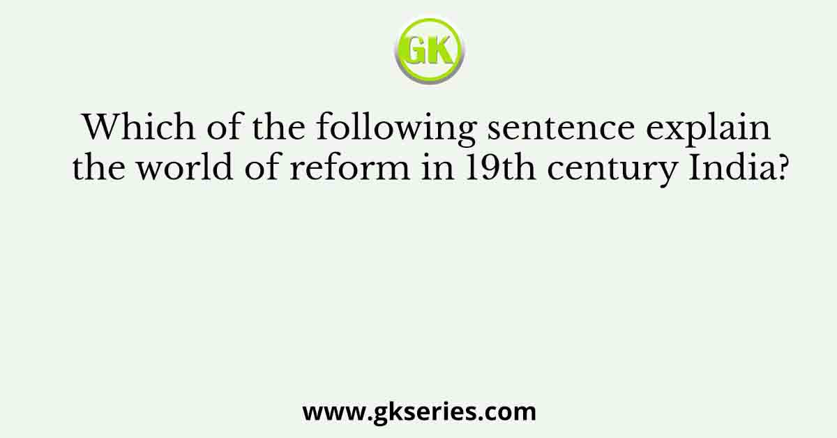 Which of the following sentence explain the world of reform in 19th century India?