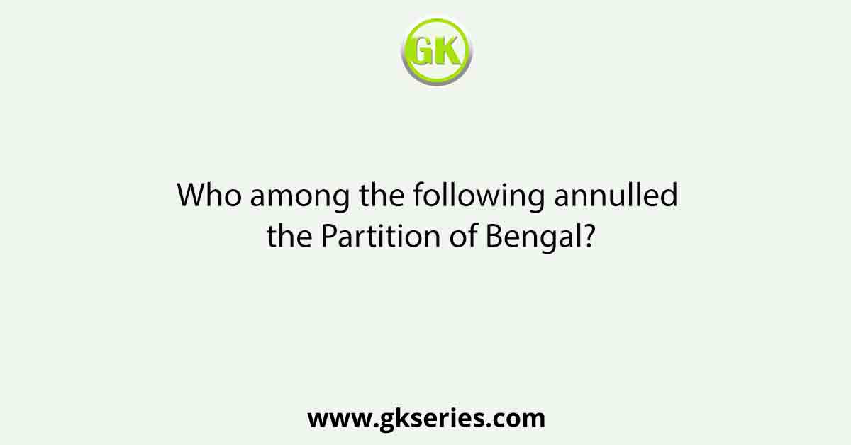 Who among the following annulled the Partition of Bengal?
